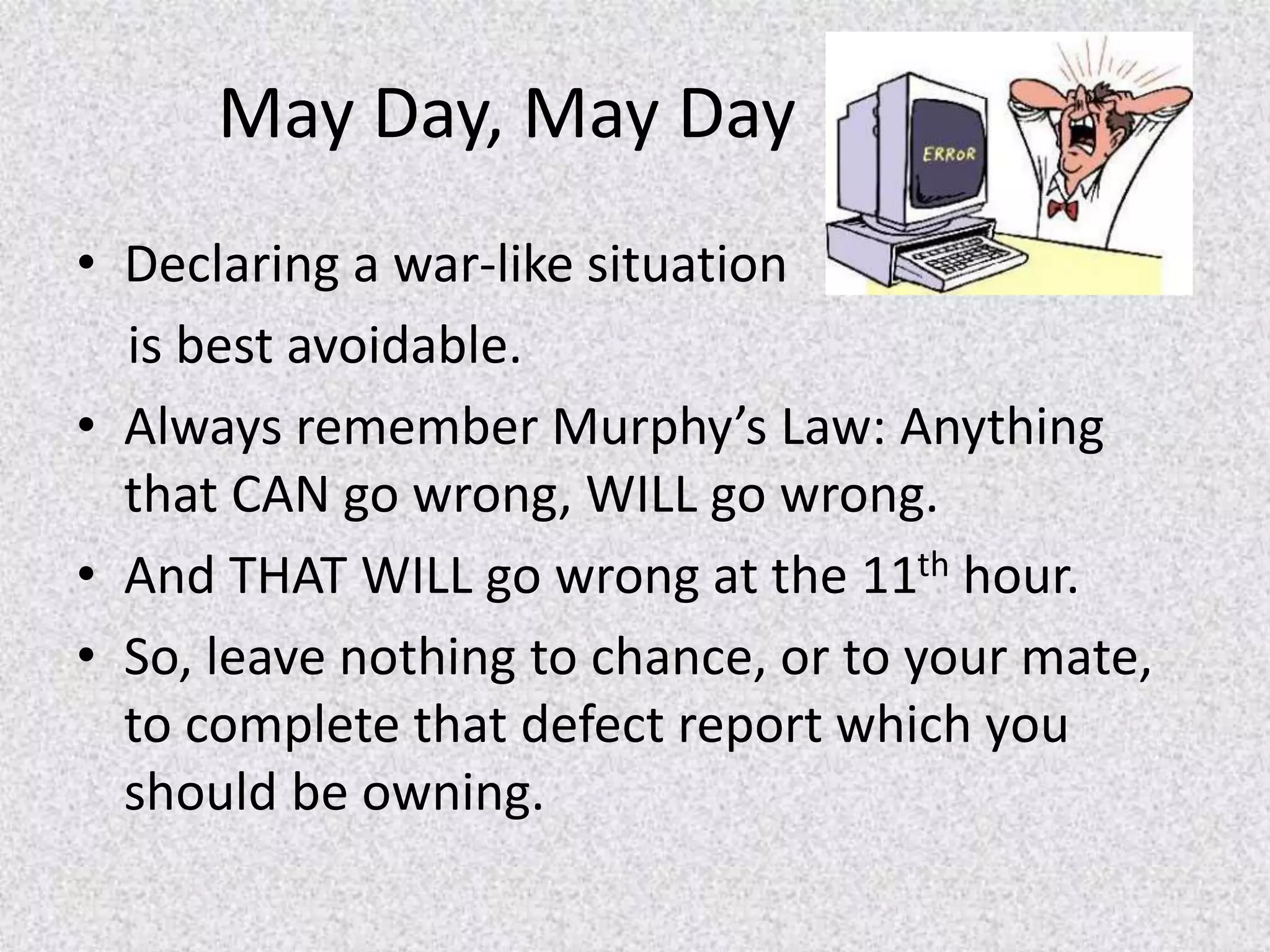 May Day, May Day
• Declaring a war-like situation
is best avoidable.
• Always remember Murphy’s Law: Anything
that CAN go wrong, WILL go wrong.
• And THAT WILL go wrong at the 11th hour.
• So, leave nothing to chance, or to your mate,
to complete that defect report which you
should be owning.
 