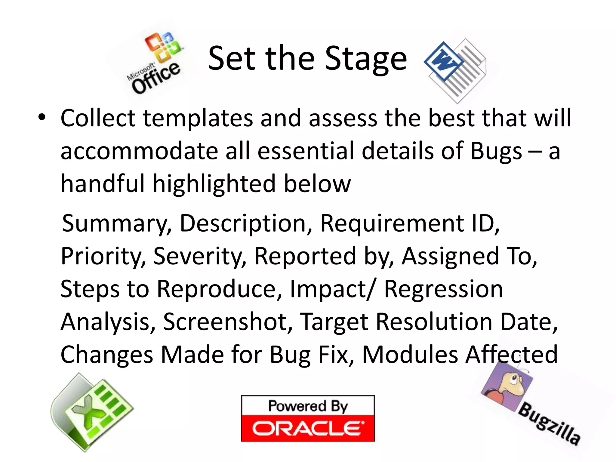 Set the Stage
• Collect templates and assess the best that will
accommodate all essential details of Bugs – a
handful highlighted below
Summary, Description, Requirement ID,
Priority, Severity, Reported by, Assigned To,
Steps to Reproduce, Impact/ Regression
Analysis, Screenshot, Target Resolution Date,
Changes Made for Bug Fix, Modules Affected
 