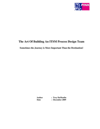 The Art Of Building An ITSM Process Design Team

Sometimes the Journey is More Important Than the Destination!




                Author        : Troy DuMoulin
                Date          : December 2009
 