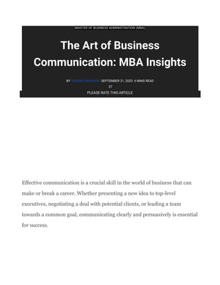 MASTER OF BUSINESS ADMINISTRATION (MBA)
The Art of Business
Communication: MBA Insights
BY SUSHMA SHEKHAR SEPTEMBER 21, 2023 6 MINS READ
37
PLEASE RATE THIS ARTICLE
​
​
​
​
​
Effective communication is a crucial skill in the world of business that can
make or break a career. Whether presenting a new idea to top-level
executives, negotiating a deal with potential clients, or leading a team
towards a common goal, communicating clearly and persuasively is essential
for success.
 