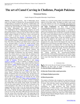 International Journal of Scientific and Research Publications, Volume 4, Issue 9, September 2014 1
ISSN 2250-3153
www.ijsrp.org
The art of Camel Carving in Cholistan, Punjab Pakistan
Mohammad Shafeeq
Graphic Designer & Photographer Bahawalpur, Punjab Pakistan
Abstract- The previous princely state of Bahawalpur deceit
south of the Punjab in Pakistan.Now the governmental division
of Bahawalpur,it encompasses the districts of Bahawalpur and
neighbouring Bahawalnagar and Rahim Yar Khan,maintaining
accurately the equal boundaries as it did before the partition of
the Indian subcontinent into India and Pakistan in
1947.Established in AD 1727,Bahawalpur emerged as one of the
most notable Muslim States of British India.Located in southern
Punjab,it funtioned as a princely state for about 229 years before
finally ceding to Pakistan in 1956.Now,i come to the point the
word "camel" is derived via Latin and Greek (camelus and
kamēlos respectively) from Hebrew or Phoenician gāmāl. The
Hebrew meaning of the word gāmāl is derived from the verb root
g.m.l, meaning stopping, weaning, going without or repaying in
kind. This refers to its ability to go without food or water, as well
as the increased ability of service the animal provides when
being properly cared for. Camel milk is a staple food of desert
traveler tribes and is sometimes considered a food in and of
itself; a nomad can live on only camel milk for almost a month.
Camel milk is rich in vitamins, minerals, proteins, and
immunoglobulins; compared to cow's milk, it is lower in fat and
lactose and higher in potassium, iron, and vitamin C. Bedouins
believe the curative powers of camel milk are enhanced if the
camel's diet consists of certain desert plants. Camel milk can
readily be made into a drinkable yogurt, as well as butter or
cheese, though the yields for cheese tend to be low. Camel meat
is halal for Muslims. However, according to some Islamic
schools of thought, a state of impurity is brought on by the
utilization of it. Consequently, these schools hold that Muslims
must perform wudhu (ablution) before the next time they pray
after eating camel meat. I am a Cholistani. The beautiful Desert
of Cholistan is my Identification I belong here.The word
Cholistan is derived from 'Cholna' which means moving and the
word Cholistan is derived from the Turkic word chol, which
means "desert". Cholistan thus means Land of the Desert. The
people of Cholistan lead a semi-nomadic life, moving from one
place to another in search of water and fodder for their animals.
The dry bed of the Hakra River runs through the area, along
which many settlements of the Indus Valley Civilization have
been found.The local people are known as"Riasti"immigrants
from other parts of the Punjab and India are known as abadkar
and mohajir.Most local people speak Seraiki, but Punjabi and
Urdu are also widely spoken. One of the first civilizations in the
world developed in the valley of the Indus River in Asia. It
engaged both sides of what is now the border between Pakistan
and India. The Indus Valley civilization lasted from about 2500
BC to about 1700 BC.The Indus valley people were well versed
in the art of carving. More than 2,000 seals have been discovered
from the various sites in the Indus valley. The engravings of the
various animals on the seals like those of the humped bull, the
buffalo, the bison, the deer, the tiger, the rhinoceros, the
elephant, etc. reveal the artistic ability and technical skill of the
engraver of the Indus valley. The figures on lather, metal, wood,
ivory and soapstone are also vary remarkable and realistic.Four
Civilizations were here such as Arayan,Bhudhaist,Hinduism
and Indus Civilizations but these three civilization
(Arayan,Bhudhaist,Hinduism ) now,mixed or marged in Indus
Civilization.Now,the Art of Camel Carving is a excellent art
expert in the Cholistan desert, Punjab Pakistan. It only belongs to
the experts of Cholistan who cut and shave completely developed
hair of the camel with different seizers into the forms of simple
lines and geometrical designs. There is no reproduction paint
used but rather a natural colour of hair dye (mehndi) is mixed
with water and applied to the negative area of the designs to
make them look dark and prominent. The carved camels are
designed for the yearly festival Of Channan Pir (start in Feb),
planned between the Derawar and Mujh Gargh forts. They bring
their carved camels on Channan Peer Urs and there they do
camel show like as camels dance,the agony (camels fighting),the
journey (camels race) and camels magic. The basic and extrinsic
methods will be applied for the formal and contextual
investigation of the camel carving motifs. The flowing lines of
hair cutting represent the sun,moon,stars,vegitables
shape,Cholistani Herbs,leaflike,animals,birds and humen figure
like a micro-universe designed on the body of the camel. Nobody
knows exact time frame that when was start this art and from
where.
I. INTRODUCTION
ow let's review the art of Camel Carving in Cholistan.
There are three types of camels in Cholistan such as
[1] Marychi (black camel) generation
[2] Desi also Wattai (white camel) generation
[3] Malguda-Rujhani generation
[4] Benroti generation
The people in Cholistan who recognize his camel just from one
glance at the foot print of that camel from the heard of hundreds
of camels. They and other experts says that Marychi generation
is pure Cholistani camels but Marychi generation meet
resemblance to Eygpt generation and India Rajistani
generation.Desi or Wattai camels is also Cholistani generation
but some camels experts says that it was come from Dubai and
mostly used here for magic,race and dance.Malguda-Rujhani is a
Pakistani generation (nasal) who came from Tehsil Rujhan Dist
Rajanpur,Punjab Pakistan.Malguda Rujhani camels mostly used
for the agony (for fighting).
N
 