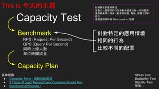 Capacity Test
Capacity Plan
Stress Test
Scalability Test
Stability Test
等等...
This is 今天的主題
延伸閱讀：
● Complete Think - 淺談效能測試
● 3 Types of Load Testing Every Company Should Run
● Benchmark(Wikipedia)
Benchmark
RPS (Request Per Second)
QPS (Query Per Second)
同時上線人數
單位時間流量
針對特定的應用情境
相同的行為
比較不同的配置
針對特定的應用情境
定義出一套相同的行為來對系統進行每一次的量測
量測結果可以用來比較不同配置、等級、架構之間的
能力，
這個過程就叫做 Benchmark ← 動詞
 