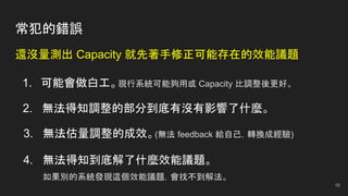 常犯的錯誤
還沒量測出 Capacity 就先著手修正可能存在的效能議題
1. 可能會做白工。現行系統可能夠用或 Capacity 比調整後更好。
2. 無法得知調整的部分到底有沒有影響了什麼。
3. 無法估量調整的成效。(無法 feedback 給自己，轉換成經驗)
4. 無法得知到底解了什麼效能議題。
如果別的系統發現這個效能議題，會找不到解法。
16
 