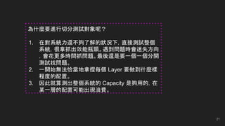 21
為什麼要進行切分測試對象呢？
1. 在對系統力還不夠了解的狀況下，直接測試整個
系統，很拿抓出效能瓶頸。遇到問題時會迷失方向
，會花更多時間抓問題。最後還是要一個一個分開
測試找問題。
2. 一開始無法恰當地拿捏每個 Layer 要做到什麼樣
程度的配置。
3. 因此就算測出整個系統的 Capacity 是夠用的，在
某一層的配置可能出現浪費。
 