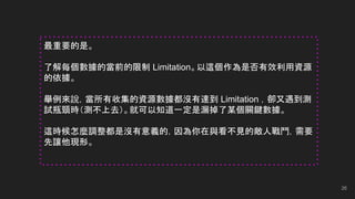 26
最重要的是。
了解每個數據的當前的限制 Limitation。以這個作為是否有效利用資源
的依據。
舉例來說，當所有收集的資源數據都沒有達到 Limitation ，卻又遇到測
試瓶頸時（測不上去）。就可以知道一定是漏掉了某個關鍵數據。
這時候怎麼調整都是沒有意義的，因為你在與看不見的敵人戰鬥，需要
先讓他現形。
 