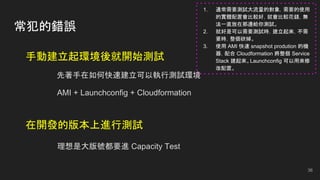 常犯的錯誤
手動建立起環境後就開始測試
先著手在如何快速建立可以執行測試環境
AMI + Launchconfig + Cloudformation
在開發的版本上進行測試
理想是大版號都要進 Capacity Test
36
1. 通常需要測試大流量的對象，需要的使用
的實體配置會比較好，就會比較花錢，無
法一直放在那邊給你測試。
2. 就好是可以需要測試時，建立起來，不需
要時，整個砍掉。
3. 使用 AMI 快速 snapshot prodution 的機
器，配合 Cloudformation 將整個 Service
Stack 建起來。Launchconfig 可以用來修
改配置。
 