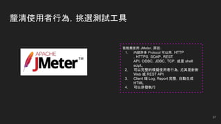 釐清使用者行為，挑選測試工具
37
我推薦使用 JMeter，原因：
1. 內建許多 Protocol 可以用，HTTP
，HTTPS，SOAP，REST
API，ODBC，JDBC，TCP，或是 shell
scipt。
2. 可以完整的模擬使用者行為，尤其是針對
Web 或 REST API
3. Client 端 Log, Report 完整，自動生成
HTML
4. 可以併發執行
 