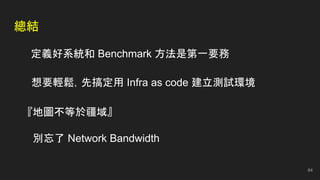 總結
定義好系統和 Benchmark 方法是第一要務
『地圖不等於疆域』
別忘了 Network Bandwidth
想要輕鬆，先搞定用 Infra as code 建立測試環境
64
 