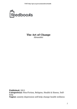 The Art of Change
Alexander
Published: 2011
Categorie(s): Non-Fiction, Religion, Health & fitness, Self-
help
Tag(s): anxiety depression self-help change health wellness
1
VISIT http://apro.eu.pn/recommends/newhealth
 