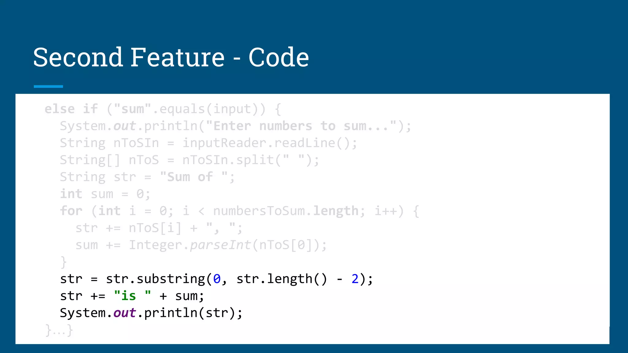 public static void go() throws IOException {
BufferedReader inputReader =
new BufferedReader(new InputStreamReader(System.in));
while (true) {
System.out.println("Please enter one of ... sum / copycat");
String input = inputReader.readLine();
if ("copycat".equals(input)) {
System.out.print(">");
System.out.println(inputReader.readLine());
}
public static void go() throws IOException {
BufferedReader inputReader =
new BufferedReader(new InputStreamReader(System.in));
while (true) {
System.out.println("Please enter one of ... sum / copycat");
String input = inputReader.readLine();
if ("copycat".equals(input)) {
System.out.print(">");
System.out.println(inputReader.readLine());
}
Second Feature - Code
else if ("sum".equals(input)) {
System.out.println("Enter numbers to sum...");
String nToSIn = inputReader.readLine();
String[] nToS = nToSIn.split(" ");
String str = "Sum of ";
int sum = 0;
for (int i = 0; i < numbersToSum.length; i++) {
str += nToS[i] + ", ";
sum += Integer.parseInt(nToS[0]);
}
str = str.substring(0, str.length() - 2);
str += "is " + sum;
System.out.println(str);
}…}
else if ("sum".equals(input)) {
System.out.println("Enter numbers to sum...");
String nToSIn = inputReader.readLine();
String[] nToS = nToSIn.split(" ");
String str = "Sum of ";
int sum = 0;
for (int i = 0; i < numbersToSum.length; i++) {
str += nToS[i] + ", ";
sum += Integer.parseInt(nToS[0]);
}
str = str.substring(0, str.length() - 2);
str += "is " + sum;
System.out.println(str);
}…}
else if ("sum".equals(input)) {
System.out.println("Enter numbers to sum...");
String nToSIn = inputReader.readLine();
String[] nToS = nToSIn.split(" ");
String str = "Sum of ";
int sum = 0;
for (int i = 0; i < numbersToSum.length; i++) {
str += nToS[i] + ", ";
sum += Integer.parseInt(nToS[0]);
}
str = str.substring(0, str.length() - 2);
str += "is " + sum;
System.out.println(str);
}…}
else if ("sum".equals(input)) {
System.out.println("Enter numbers to sum...");
String nToSIn = inputReader.readLine();
String[] nToS = nToSIn.split(" ");
String str = "Sum of ";
int sum = 0;
for (int i = 0; i < numbersToSum.length; i++) {
str += nToS[i] + ", ";
sum += Integer.parseInt(nToS[0]);
}
str = str.substring(0, str.length() - 2);
str += "is " + sum;
System.out.println(str);
}…}
else if ("sum".equals(input)) {
System.out.println("Enter numbers to sum...");
String nToSIn = inputReader.readLine();
String[] nToS = nToSIn.split(" ");
String str = "Sum of ";
int sum = 0;
for (int i = 0; i < numbersToSum.length; i++) {
str += nToS[i] + ", ";
sum += Integer.parseInt(nToS[0]);
}
str = str.substring(0, str.length() - 2);
str += "is " + sum;
System.out.println(str);
}…}
else if ("sum".equals(input)) {
System.out.println("Enter numbers to sum...");
String nToSIn = inputReader.readLine();
String[] nToS = nToSIn.split(" ");
String str = "Sum of ";
int sum = 0;
for (int i = 0; i < numbersToSum.length; i++) {
str += nToS[i] + ", ";
sum += Integer.parseInt(nToS[0]);
}
str = str.substring(0, str.length() - 2);
str += "is " + sum;
System.out.println(str);
}…}
else if ("sum".equals(input)) {
System.out.println("Enter numbers to sum...");
String nToSIn = inputReader.readLine();
String[] nToS = nToSIn.split(" ");
String str = "Sum of ";
int sum = 0;
for (int i = 0; i < numbersToSum.length; i++) {
str += nToS[i] + ", ";
sum += Integer.parseInt(nToS[0]);
}
str = str.substring(0, str.length() - 2);
str += "is " + sum;
System.out.println(str);
}…}
 