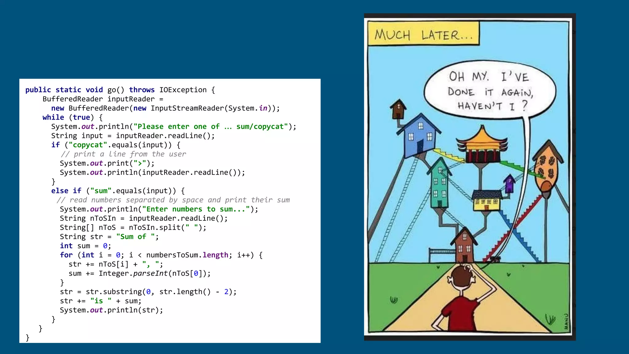 public static void go() throws IOException {
BufferedReader inputReader =
new BufferedReader(new InputStreamReader(System.in));
while (true) {
System.out.println("Please enter one of … sum/copycat");
String input = inputReader.readLine();
if ("copycat".equals(input)) {
// print a line from the user
System.out.print(">");
System.out.println(inputReader.readLine());
}
else if ("sum".equals(input)) {
// read numbers separated by space and print their sum
System.out.println("Enter numbers to sum...");
String nToSIn = inputReader.readLine();
String[] nToS = nToSIn.split(" ");
String str = "Sum of ";
int sum = 0;
for (int i = 0; i < numbersToSum.length; i++) {
str += nToS[i] + ", ";
sum += Integer.parseInt(nToS[0]);
}
str = str.substring(0, str.length() - 2);
str += "is " + sum;
System.out.println(str);
}
}
}
 