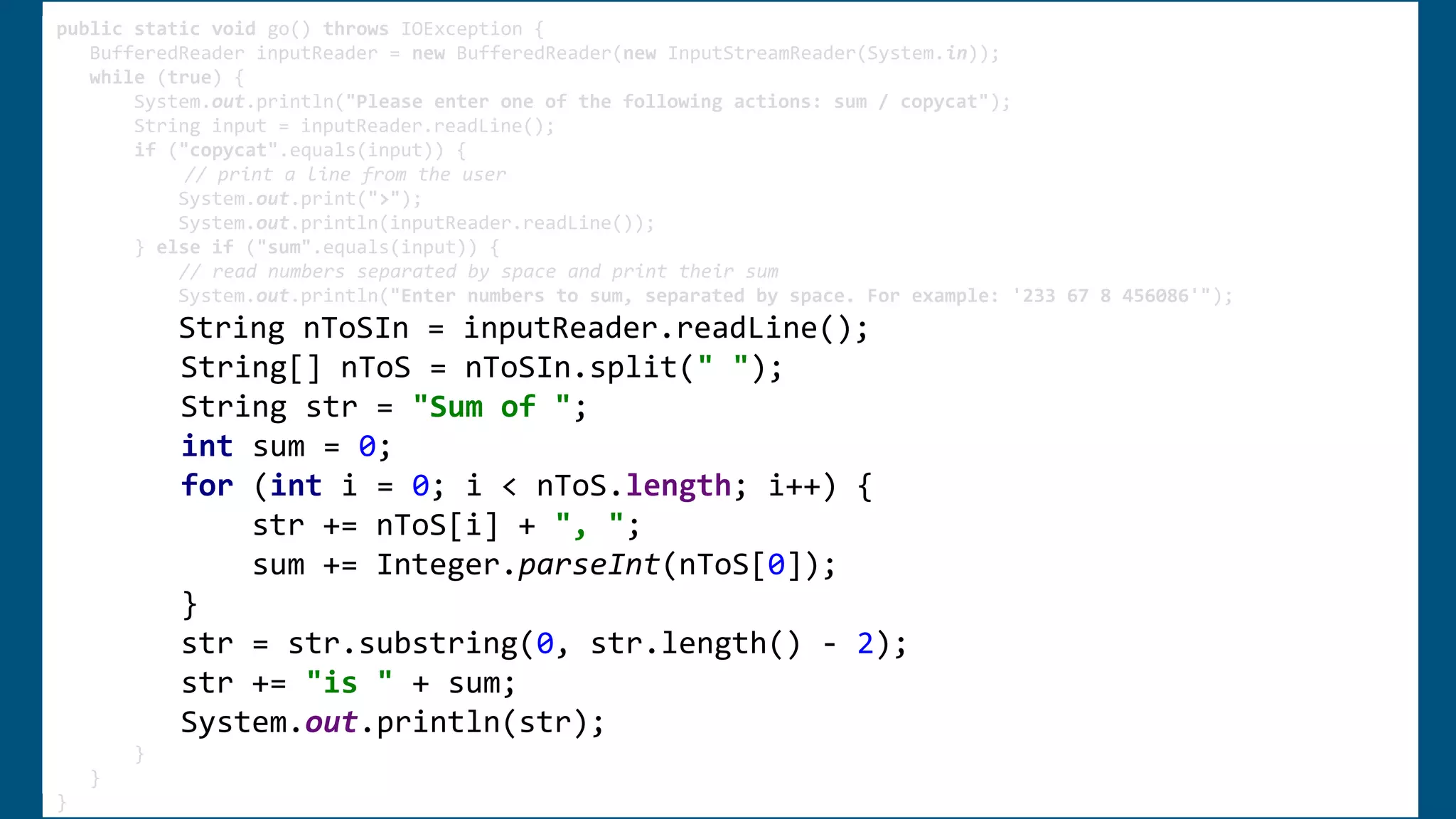 public static void go() throws IOException {
BufferedReader inputReader = new BufferedReader(new InputStreamReader(System.in));
while (true) {
System.out.println("Please enter one of the following actions: sum / copycat");
String input = inputReader.readLine();
if ("copycat".equals(input)) {
System.out.print(">");
System.out.println(inputReader.readLine());
} else if ("sum".equals(input)) {
System.out.println("Enter numbers to sum, separated by space. For example: '233 67 8 456086'");
String nToSIn = inputReader.readLine();
String[] nToS = nToSIn.split(" ");
String str = "Sum of ";
int sum = 0;
for (int i = 0; i < nToS.length; i++) {
str += nToS[i] + ", ";
sum += Integer.parseInt(nToS[0]);
}
str = str.substring(0, str.length() - 2);
str += "is " + sum;
System.out.println(str);
}
}
}
public static void go() throws IOException {
BufferedReader inputReader = new BufferedReader(new InputStreamReader(System.in));
while (true) {
System.out.println("Please enter one of the following actions: sum / copycat");
String input = inputReader.readLine();
if ("copycat".equals(input)) {
System.out.print(">");
System.out.println(inputReader.readLine());
} else if ("sum".equals(input)) {
System.out.println("Enter numbers to sum, separated by space. For example: '233 67 8 456086'");
String nToSIn = inputReader.readLine();
String[] nToS = nToSIn.split(" ");
String str = "Sum of ";
int sum = 0;
for (int i = 0; i < nToS.length; i++) {
str += nToS[i] + ", ";
sum += Integer.parseInt(nToS[0]);
}
str = str.substring(0, str.length() - 2);
str += "is " + sum;
System.out.println(str);
}
}
}
public static void go() throws IOException {
BufferedReader inputReader = new BufferedReader(new InputStreamReader(System.in));
while (true) {
System.out.println("Please enter one of the following actions: sum / copycat");
String input = inputReader.readLine();
if ("copycat".equals(input)) {
// print a line from the user
System.out.print(">");
System.out.println(inputReader.readLine());
} else if ("sum".equals(input)) {
// read numbers separated by space and print their sum
System.out.println("Enter numbers to sum, separated by space. For example: '233 67 8 456086'");
String nToSIn = inputReader.readLine();
String[] nToS = nToSIn.split(" ");
String str = "Sum of ";
int sum = 0;
for (int i = 0; i < nToS.length; i++) {
str += nToS[i] + ", ";
sum += Integer.parseInt(nToS[0]);
}
str = str.substring(0, str.length() - 2);
str += "is " + sum;
System.out.println(str);
}
}
}
 