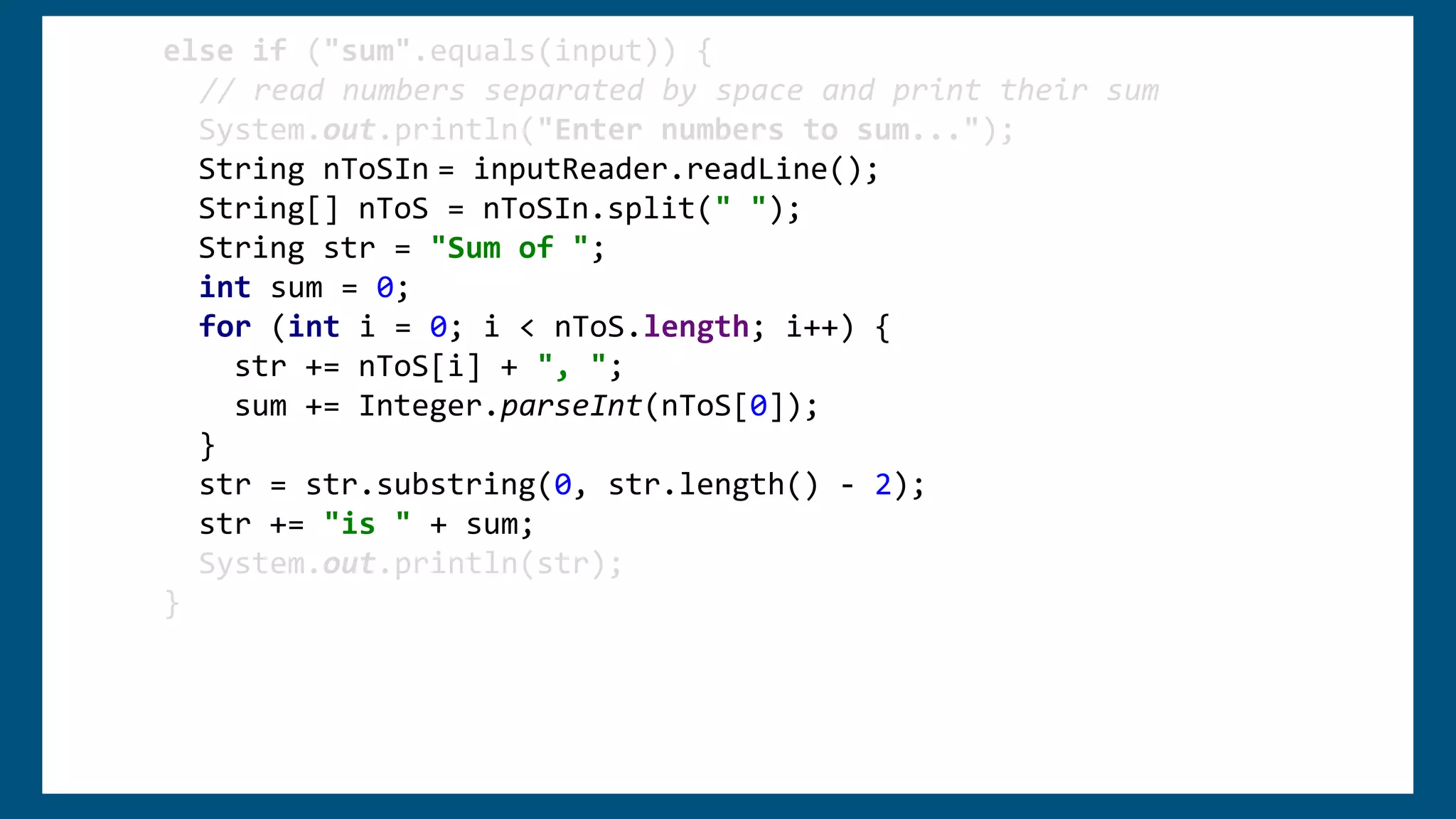 else if ("sum".equals(input)) {
// read numbers separated by space and print their sum
System.out.println("Enter numbers to sum...");
String nToSIn = inputReader.readLine();
String[] nToS = nToSIn.split(" ");
String str = "Sum of ";
int sum = 0;
for (int i = 0; i < nToS.length; i++) {
str += nToS[i] + ", ";
sum += Integer.parseInt(nToS[0]);
}
str = str.substring(0, str.length() - 2);
str += "is " + sum;
System.out.println(str);
}
 