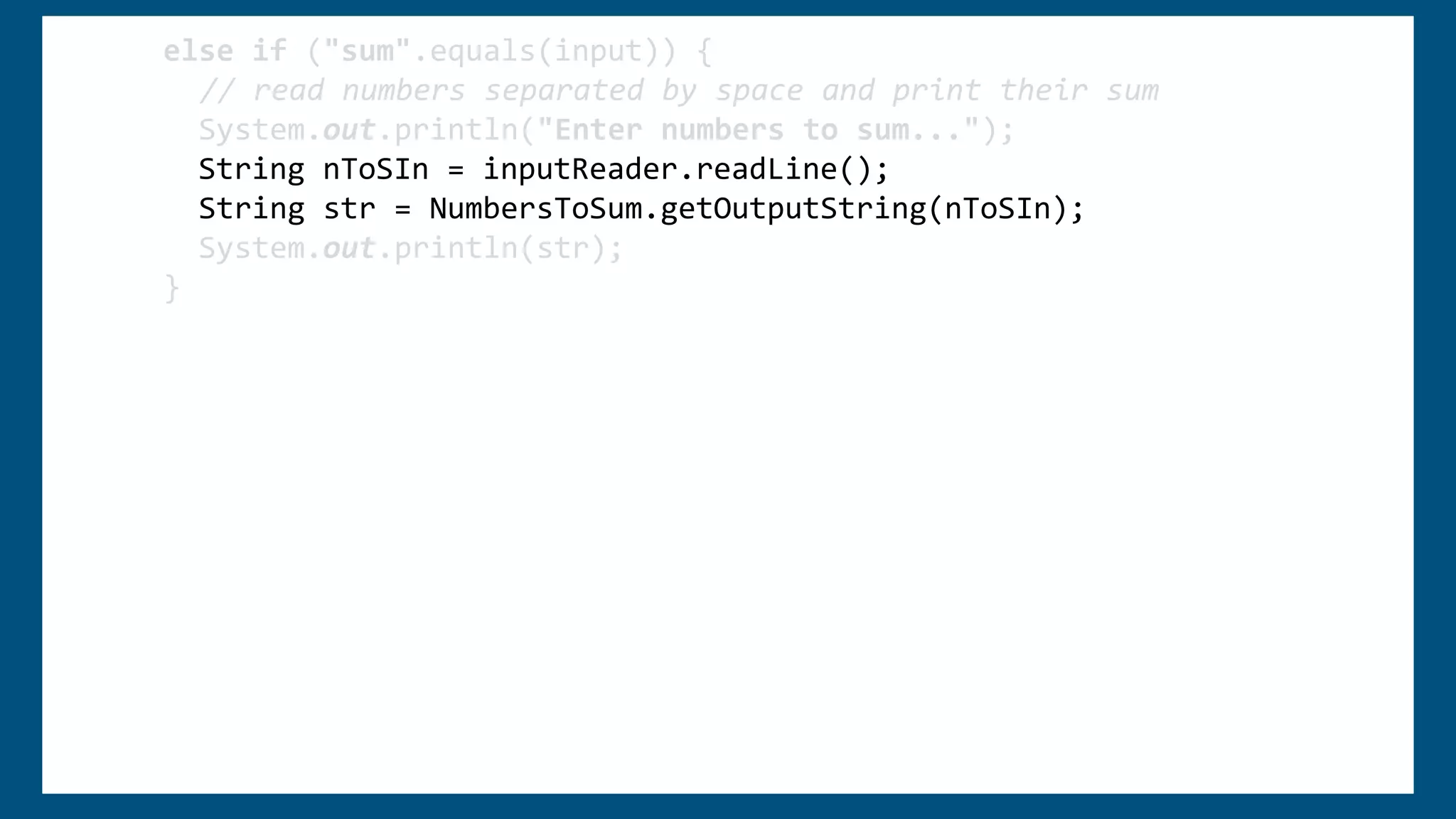 else if ("sum".equals(input)) {
// read numbers separated by space and print their sum
System.out.println("Enter numbers to sum...");
String nToSIn = inputReader.readLine();
String[] nToS = nToSIn.split(" ");
String str = "Sum of ";
int sum = 0;
for (int i = 0; i < nToS.length; i++) {
str += nToS[i] + ", ";
sum += Integer.parseInt(nToS[0]);
}
str = str.substring(0, str.length() - 2);
str += "is " + sum;
System.out.println(str);
}
else if ("sum".equals(input)) {
// read numbers separated by space and print their sum
System.out.println("Enter numbers to sum...");
String nToSIn = inputReader.readLine();
String str = NumbersToSum.getOutputString(nToSIn);
System.out.println(str);
}
 
