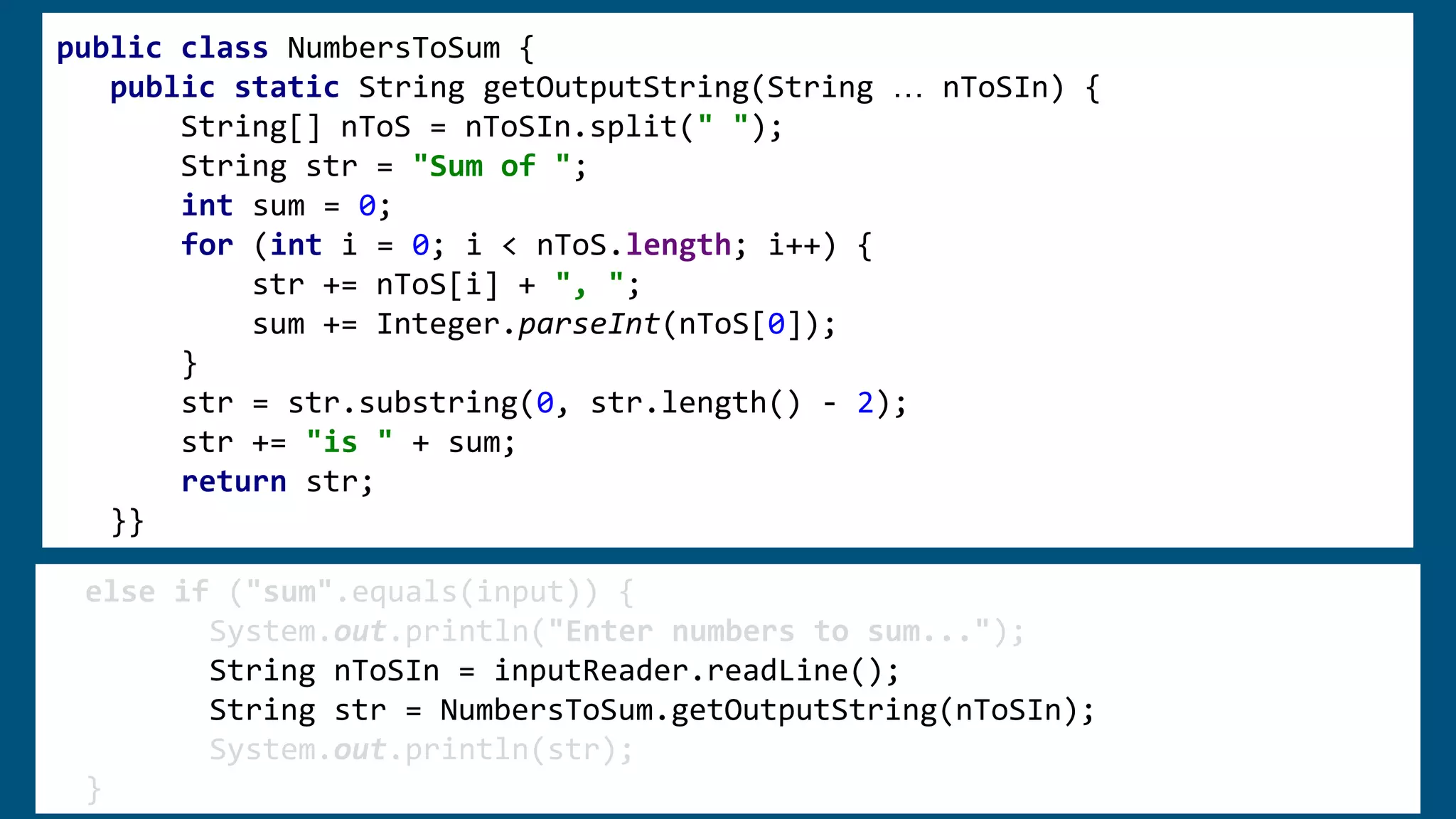 public class NumbersToSum {
public static String getOutputString(String … nToSIn) {
String[] nToS = nToSIn.split(" ");
String str = "Sum of ";
int sum = 0;
for (int i = 0; i < nToS.length; i++) {
str += nToS[i] + ", ";
sum += Integer.parseInt(nToS[0]);
}
str = str.substring(0, str.length() - 2);
str += "is " + sum;
return str;
}}
else if ("sum".equals(input)) {
System.out.println("Enter numbers to sum...");
String nToSIn = inputReader.readLine();
String str = NumbersToSum.getOutputString(nToSIn);
System.out.println(str);
}
 