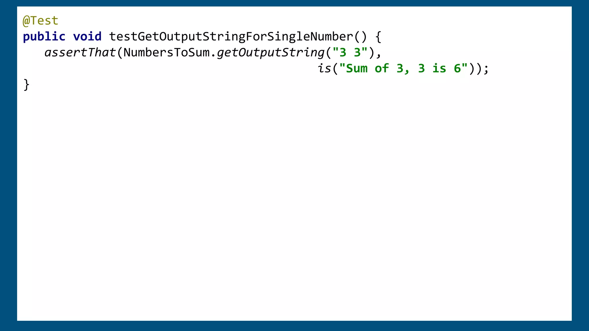 @Test
public void testGetOutputStringForSingleNumber() {
assertThat(NumbersToSum.getOutputString("3 3"),
is("Sum of 3, 3 is 6"));
}
 
