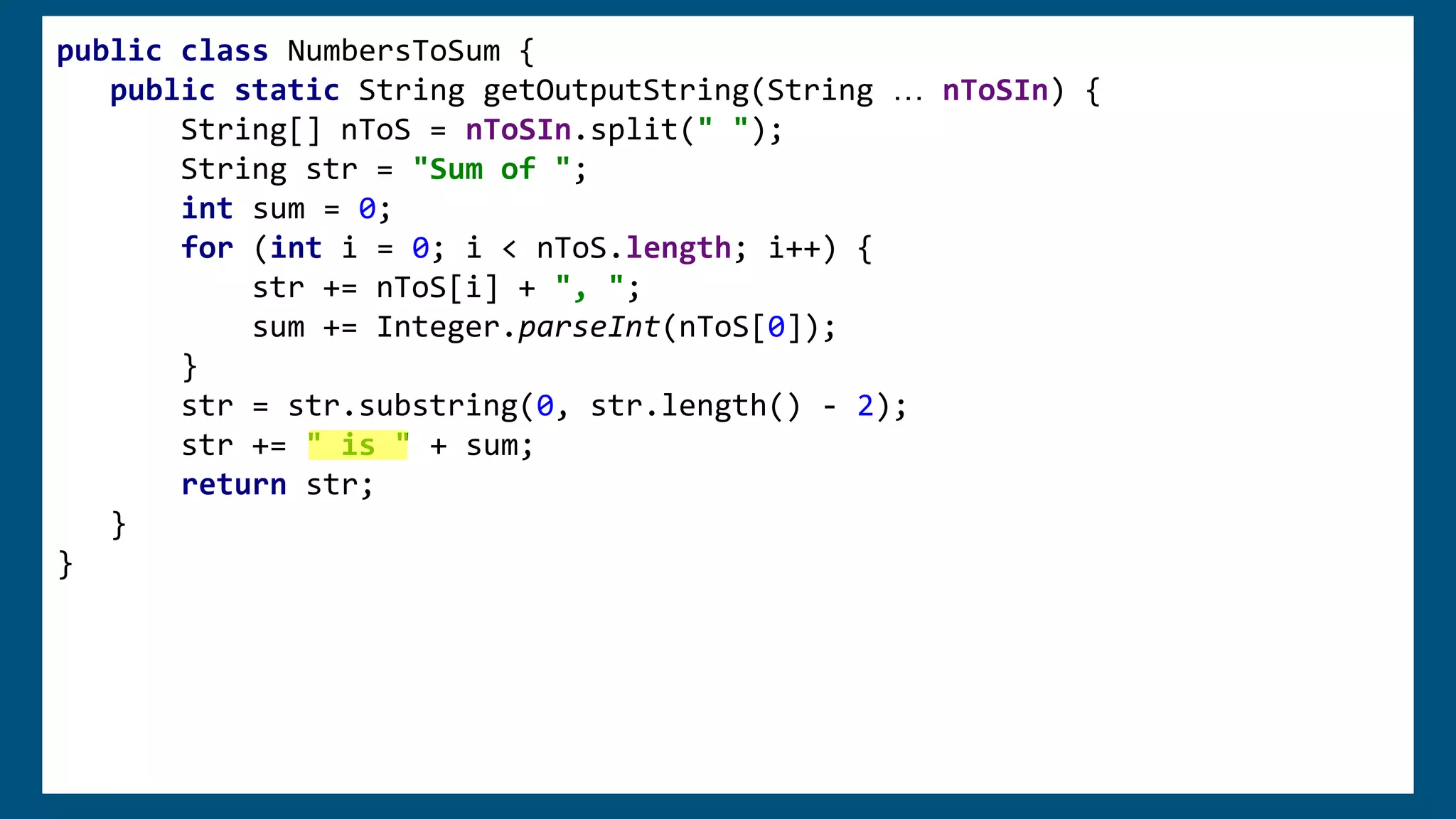 public class NumbersToSum {
public static String getOutputString(String … nToSIn) {
String[] nToS = nToSIn.split(" ");
String str = "Sum of ";
int sum = 0;
for (int i = 0; i < nToS.length; i++) {
str += nToS[i] + ", ";
sum += Integer.parseInt(nToS[0]);
}
str = str.substring(0, str.length() - 2);
str += "is " + sum;
return str;
}
}
public class NumbersToSum {
public static String getOutputString(String … nToSIn) {
String[] nToS = nToSIn.split(" ");
String str = "Sum of ";
int sum = 0;
for (int i = 0; i < nToS.length; i++) {
str += nToS[i] + ", ";
sum += Integer.parseInt(nToS[0]);
}
str = str.substring(0, str.length() - 2);
str += " is " + sum;
return str;
}
}
 