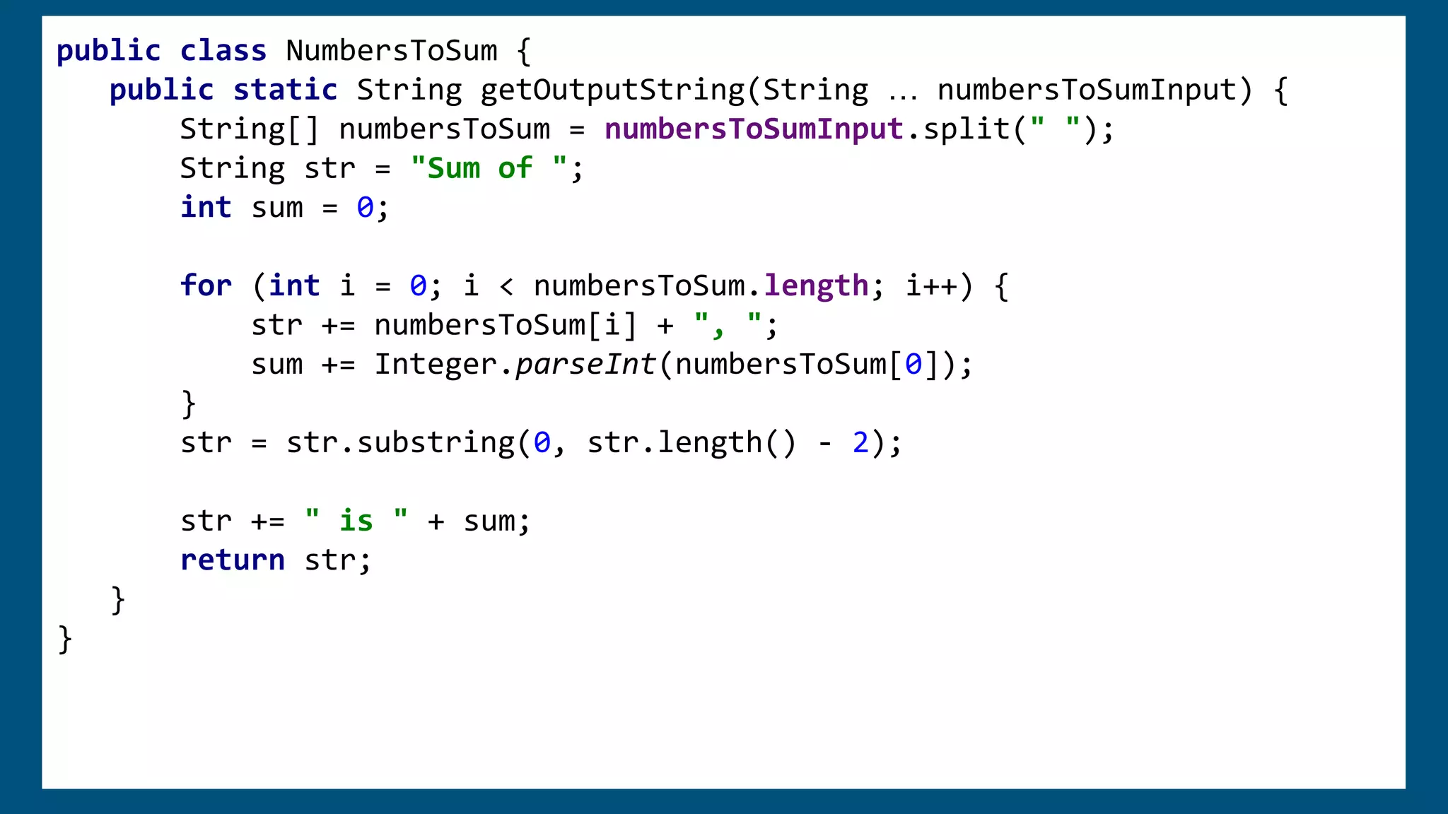 public class NumbersToSum {
public static String getOutputString(String … numbersToSumInput) {
String[] numbersToSum = numbersToSumInput.split(" ");
String str = "Sum of ";
int sum = 0;
for (int i = 0; i < numbersToSum.length; i++) {
str += numbersToSum[i] + ", ";
sum += Integer.parseInt(numbersToSum[0]);
}
str = str.substring(0, str.length() - 2);
str += " is " + sum;
return str;
}
}
 