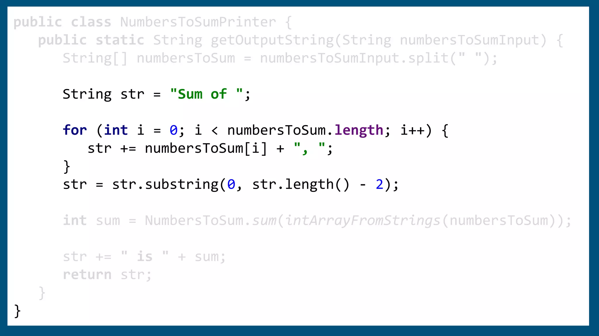 public class NumbersToSumPrinter {
public static String getOutputString(String numbersToSumInput) {
String[] numbersToSum = numbersToSumInput.split(" ");
String str = "Sum of ";
for (int i = 0; i < numbersToSum.length; i++) {
str += numbersToSum[i] + ", ";
}
str = str.substring(0, str.length() - 2);
int sum = NumbersToSum.sum(intArrayFromStrings(numbersToSum));
str += " is " + sum;
return str;
}
}
 