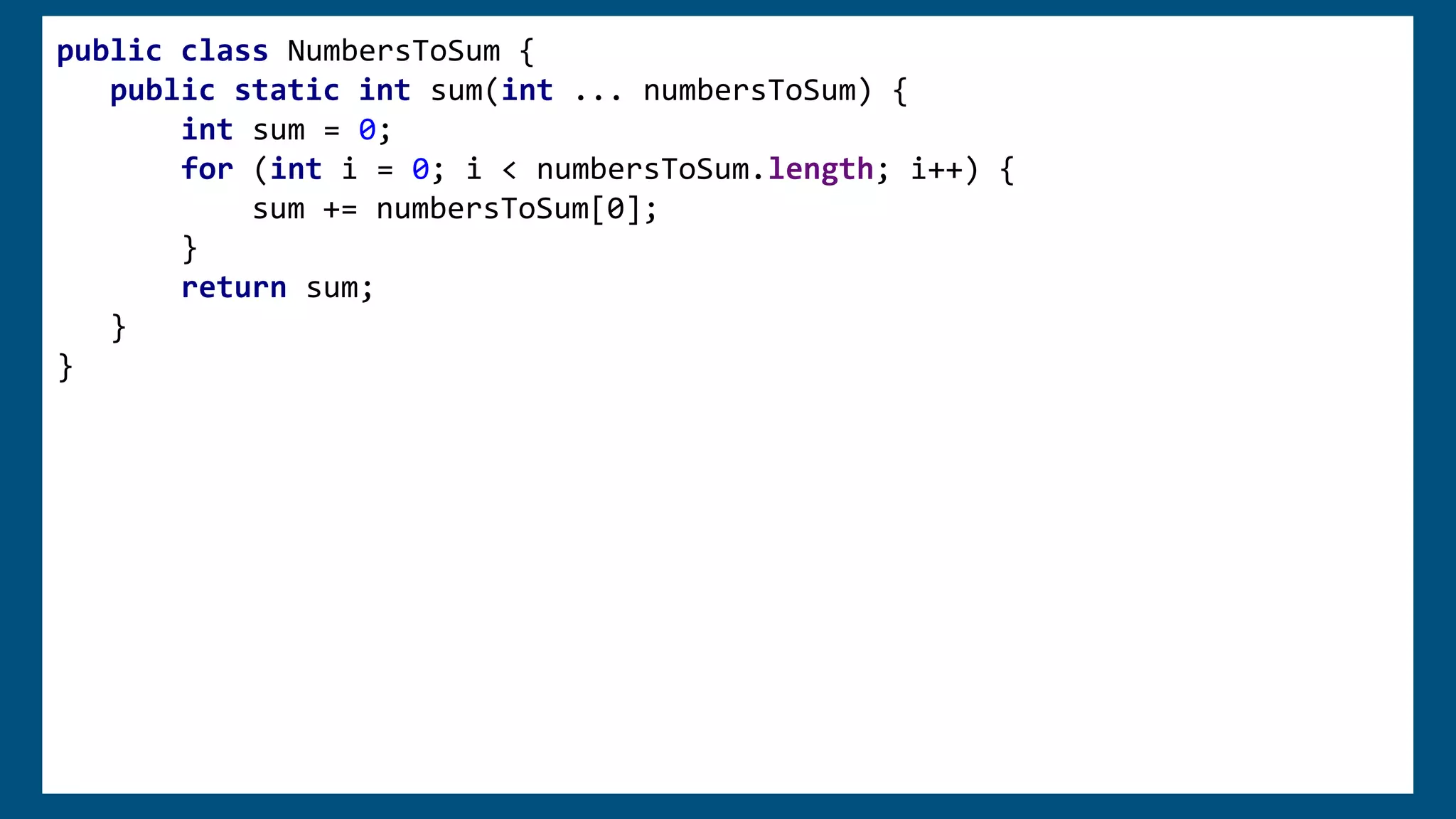 public class NumbersToSum {
public static int sum(int ... numbersToSum) {
int sum = 0;
for (int i = 0; i < numbersToSum.length; i++) {
sum += numbersToSum[0];
}
return sum;
}
}
 