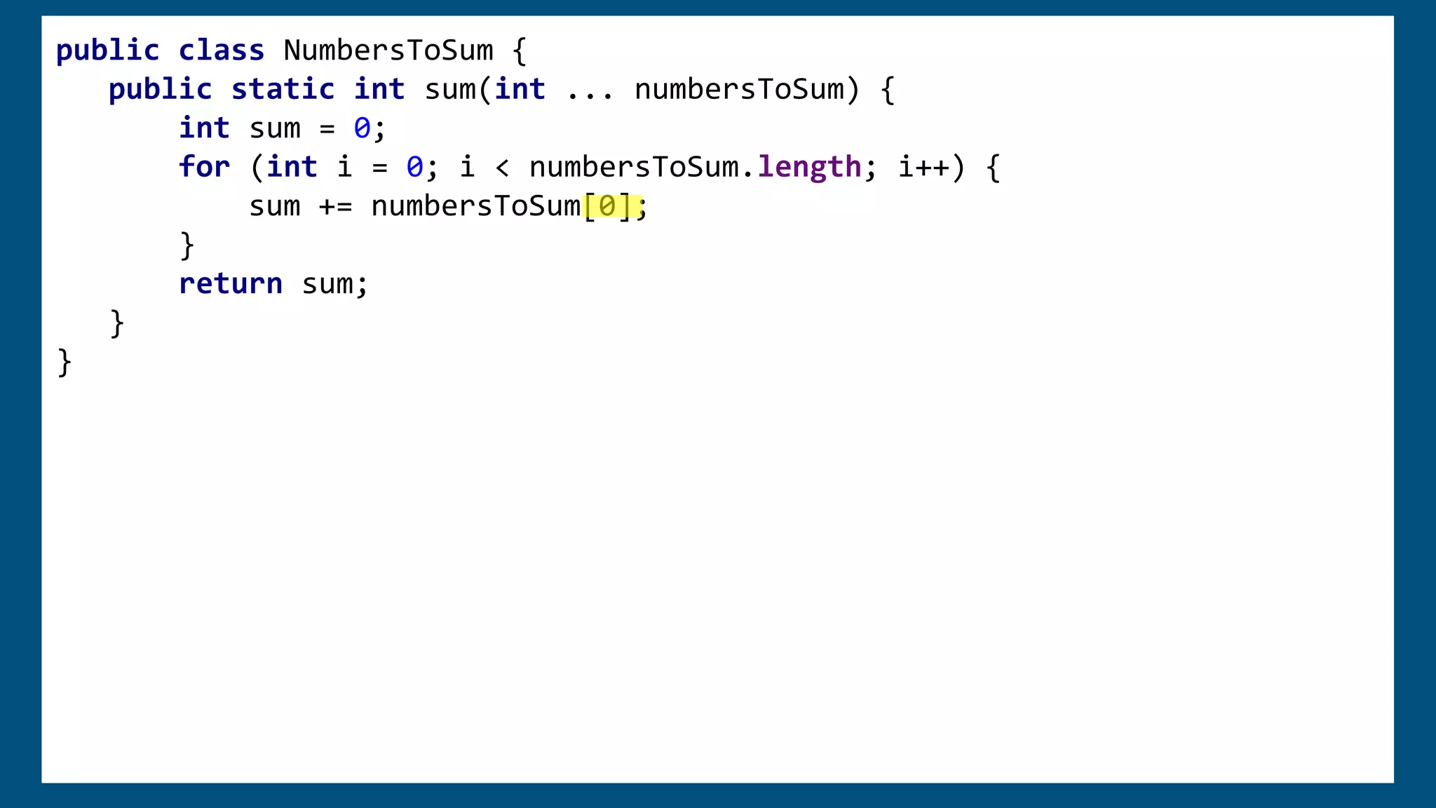 public class NumbersToSum {
public static int sum(int ... numbersToSum) {
int sum = 0;
for (int i = 0; i < numbersToSum.length; i++) {
sum += numbersToSum[0];
}
return sum;
}
}
 