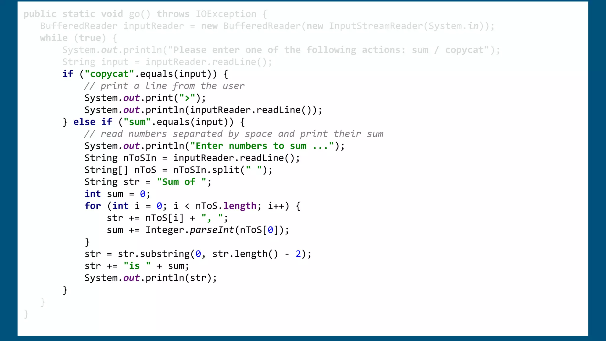 public static void go() throws IOException {
BufferedReader inputReader = new BufferedReader(new InputStreamReader(System.in));
while (true) {
System.out.println("Please enter one of the following actions: sum / copycat");
String input = inputReader.readLine();
if ("copycat".equals(input)) {
// print a line from the user
System.out.print(">");
System.out.println(inputReader.readLine());
} else if ("sum".equals(input)) {
// read numbers separated by space and print their sum
System.out.println("Enter numbers to sum ...");
String nToSIn = inputReader.readLine();
String[] nToS = nToSIn.split(" ");
String str = "Sum of ";
int sum = 0;
for (int i = 0; i < nToS.length; i++) {
str += nToS[i] + ", ";
sum += Integer.parseInt(nToS[0]);
}
str = str.substring(0, str.length() - 2);
str += "is " + sum;
System.out.println(str);
}
}
}
 