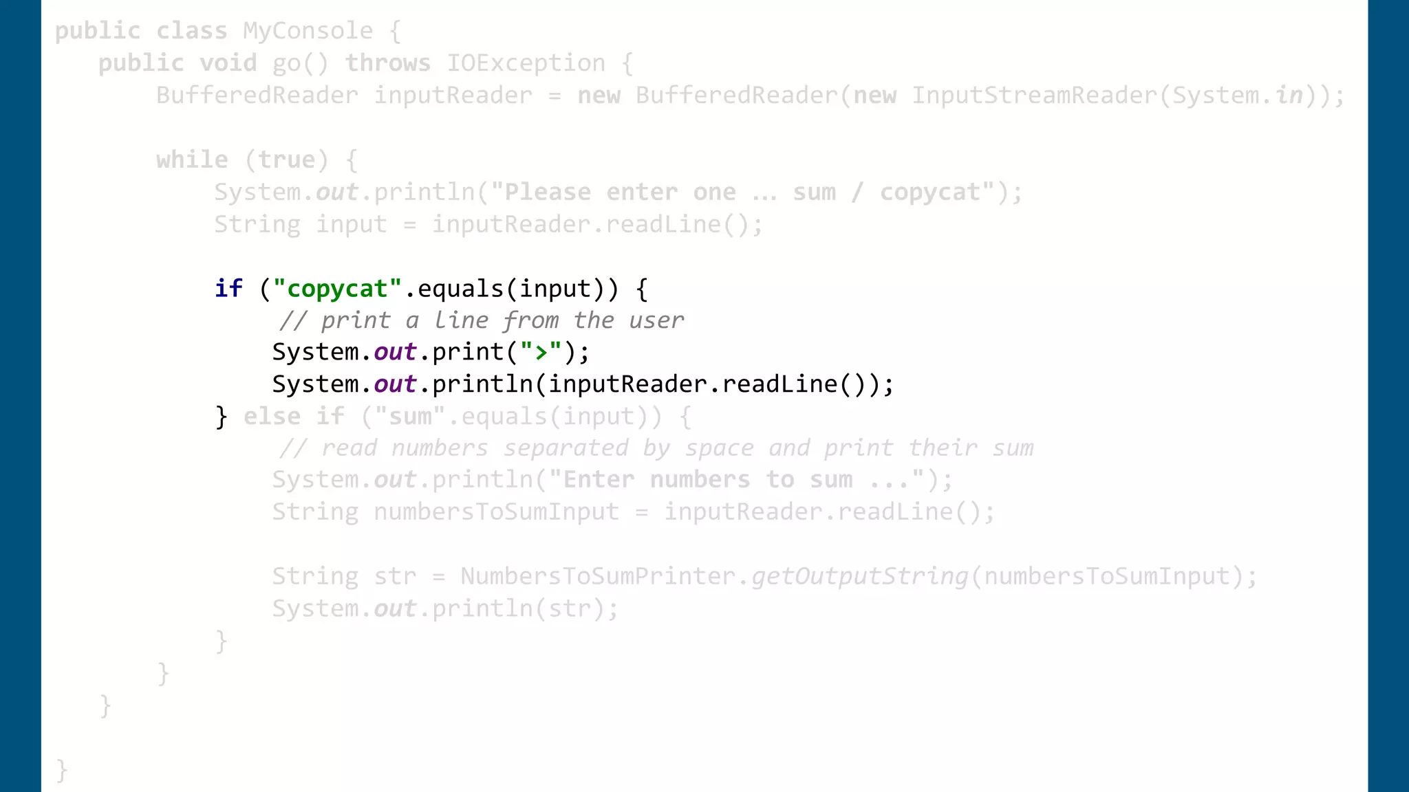 public class MyConsole {
public void go() throws IOException {
BufferedReader inputReader = new BufferedReader(new InputStreamReader(System.in));
while (true) {
System.out.println("Please enter one … sum / copycat");
String input = inputReader.readLine();
if ("copycat".equals(input)) {
// print a line from the user
System.out.print(">");
System.out.println(inputReader.readLine());
} else if ("sum".equals(input)) {
// read numbers separated by space and print their sum
System.out.println("Enter numbers to sum ...");
String numbersToSumInput = inputReader.readLine();
String str = NumbersToSumPrinter.getOutputString(numbersToSumInput);
System.out.println(str);
}
}
}
}
 