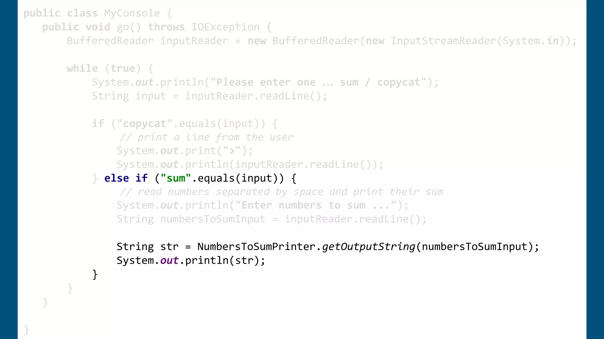 public class MyConsole {
public void go() throws IOException {
BufferedReader inputReader = new BufferedReader(new InputStreamReader(System.in));
while (true) {
System.out.println("Please enter one … sum / copycat");
String input = inputReader.readLine();
if ("copycat".equals(input)) {
// print a line from the user
System.out.print(">");
System.out.println(inputReader.readLine());
} else if ("sum".equals(input)) {
// read numbers separated by space and print their sum
System.out.println("Enter numbers to sum ...");
String numbersToSumInput = inputReader.readLine();
String str = NumbersToSumPrinter.getOutputString(numbersToSumInput);
System.out.println(str);
}
}
}
}
public class MyConsole {
public void go() throws IOException {
BufferedReader inputReader = new BufferedReader(new InputStreamReader(System.in));
while (true) {
System.out.println("Please enter one … sum / copycat");
String input = inputReader.readLine();
if ("copycat".equals(input)) {
// print a line from the user
System.out.print(">");
System.out.println(inputReader.readLine());
} else if ("sum".equals(input)) {
// read numbers separated by space and print their sum
System.out.println("Enter numbers to sum ...");
String numbersToSumInput = inputReader.readLine();
String str = NumbersToSumPrinter.getOutputString(numbersToSumInput);
System.out.println(str);
}
}
}
}
 