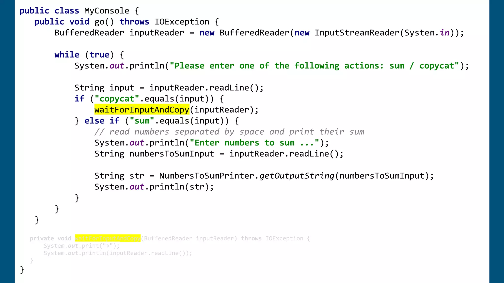 public class MyConsole {
public void go() throws IOException {
BufferedReader inputReader = new BufferedReader(new InputStreamReader(System.in));
while (true) {
System.out.println("Please enter one of the following actions: sum / copycat");
String input = inputReader.readLine();
if ("copycat".equals(input)) {
waitForInputAndCopy(inputReader);
} else if ("sum".equals(input)) {
// read numbers separated by space and print their sum
System.out.println("Enter numbers to sum ...");
String numbersToSumInput = inputReader.readLine();
String str = NumbersToSumPrinter.getOutputString(numbersToSumInput);
System.out.println(str);
}
}
}
private void waitForInputAndCopy(BufferedReader inputReader) throws IOException {
System.out.print(">");
System.out.println(inputReader.readLine());
}
}
 