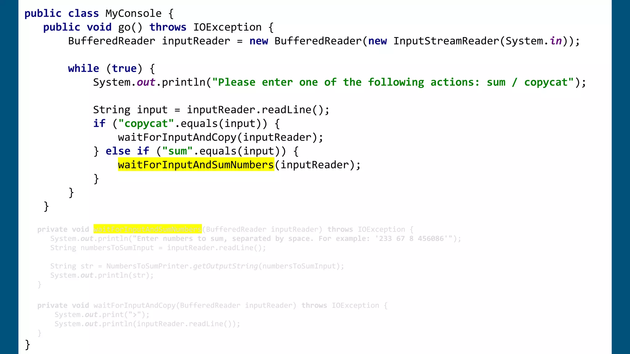 public class MyConsole {
public void go() throws IOException {
BufferedReader inputReader = new BufferedReader(new InputStreamReader(System.in));
while (true) {
System.out.println("Please enter one of the following actions: sum / copycat");
String input = inputReader.readLine();
if ("copycat".equals(input)) {
waitForInputAndCopy(inputReader);
} else if ("sum".equals(input)) {
waitForInputAndSumNumbers(inputReader);
}
}
}
private void waitForInputAndSumNumbers(BufferedReader inputReader) throws IOException {
System.out.println("Enter numbers to sum, separated by space. For example: '233 67 8 456086'");
String numbersToSumInput = inputReader.readLine();
String str = NumbersToSumPrinter.getOutputString(numbersToSumInput);
System.out.println(str);
}
private void waitForInputAndCopy(BufferedReader inputReader) throws IOException {
System.out.print(">");
System.out.println(inputReader.readLine());
}
}
 