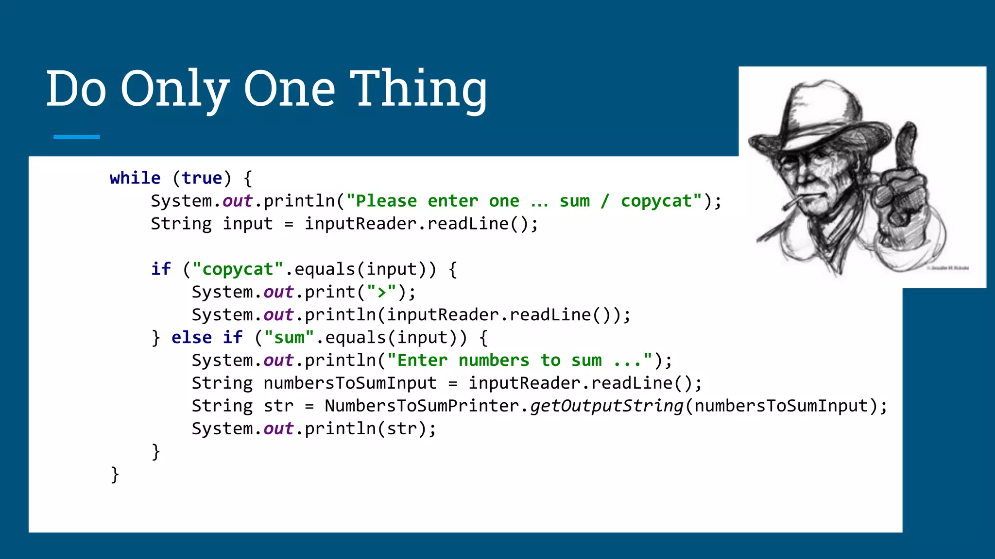 Do Only One Thing
FUNCTIONS / CLASSES / MODULES SHOULD DO ONE THING.
THEY SHOULD DO IT WELL.
THEY SHOULD DO IT ONLY.
while (true) {
System.out.println("Please enter one … sum / copycat");
String input = inputReader.readLine();
if ("copycat".equals(input)) {
System.out.print(">");
System.out.println(inputReader.readLine());
} else if ("sum".equals(input)) {
System.out.println("Enter numbers to sum ...");
String numbersToSumInput = inputReader.readLine();
String str = NumbersToSumPrinter.getOutputString(numbersToSumInput);
System.out.println(str);
}
}
 