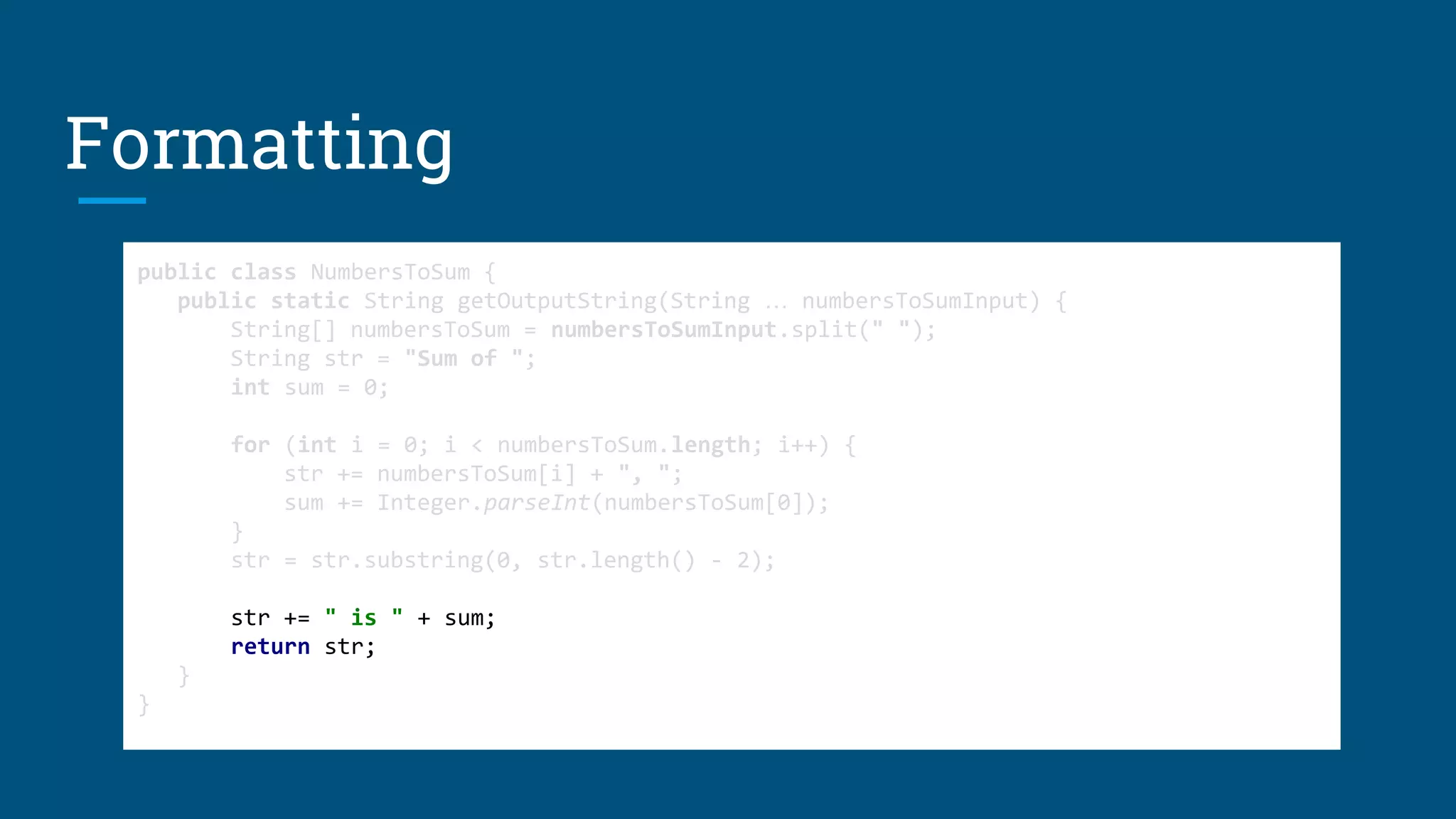 Formatting
public class NumbersToSum {
public static String getOutputString(String … numbersToSumInput) {
String[] numbersToSum = numbersToSumInput.split(" ");
String str = "Sum of ";
int sum = 0;
for (int i = 0; i < numbersToSum.length; i++) {
str += numbersToSum[i] + ", ";
sum += Integer.parseInt(numbersToSum[0]);
}
str = str.substring(0, str.length() - 2);
str += " is " + sum;
return str;
}
}
public class NumbersToSum {
public static String getOutputString(String … numbersToSumInput) {
String[] numbersToSum = numbersToSumInput.split(" ");
String str = "Sum of ";
int sum = 0;
for (int i = 0; i < numbersToSum.length; i++) {
str += numbersToSum[i] + ", ";
sum += Integer.parseInt(numbersToSum[0]);
}
str = str.substring(0, str.length() - 2);
str += " is " + sum;
return str;
}
}
public class NumbersToSum {
public static String getOutputString(String … numbersToSumInput) {
String[] numbersToSum = numbersToSumInput.split(" ");
String str = "Sum of ";
int sum = 0;
for (int i = 0; i < numbersToSum.length; i++) {
str += numbersToSum[i] + ", ";
sum += Integer.parseInt(numbersToSum[0]);
}
str = str.substring(0, str.length() - 2);
str += " is " + sum;
return str;
}
}
 