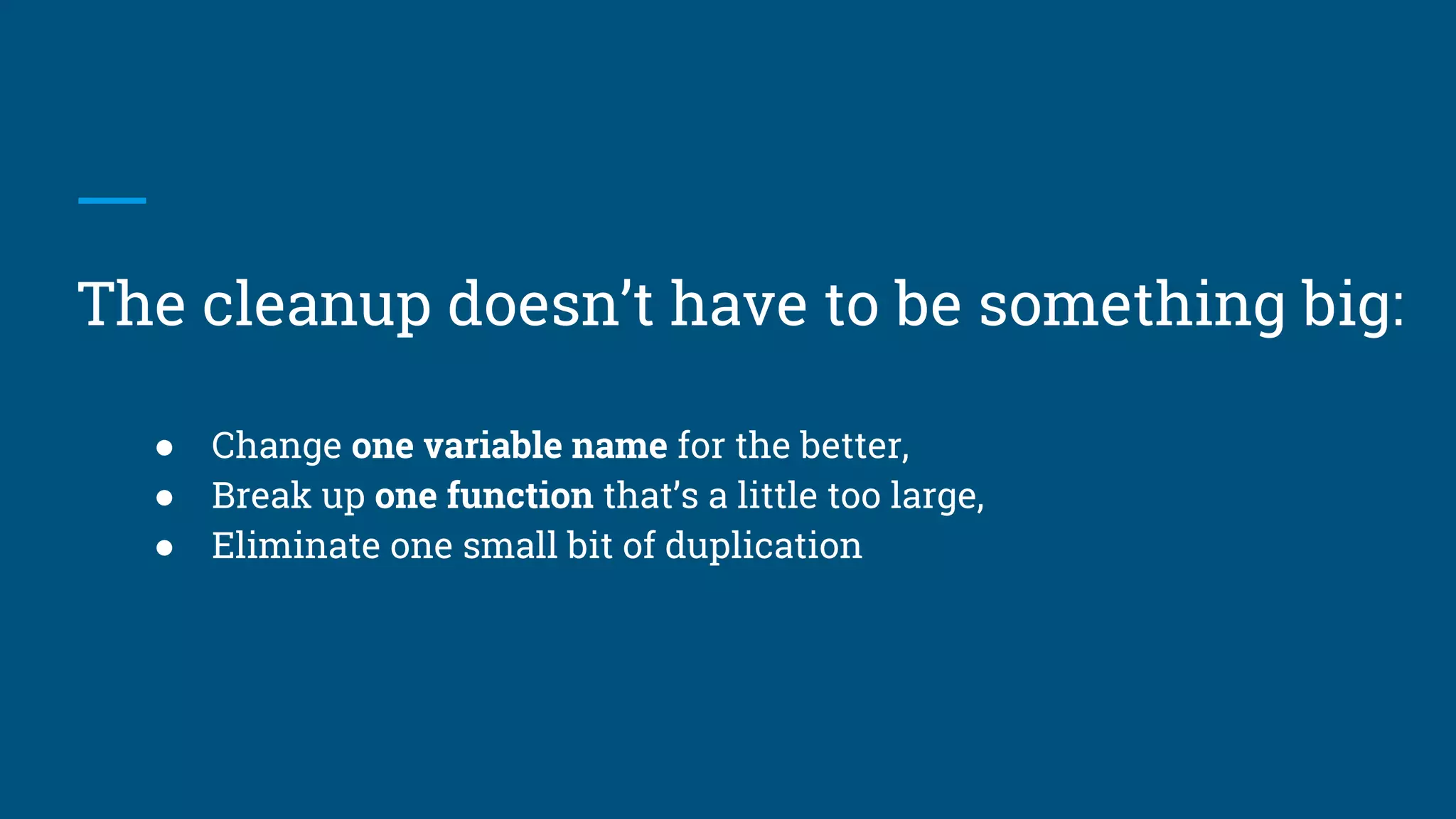● Change one variable name for the better,
● Break up one function that’s a little too large,
● Eliminate one small bit of duplication
The cleanup doesn’t have to be something big:
 