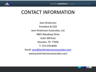 CONTACT INFORMATION 
Jean Kristensen 
President & CEO 
Jean Kristensen Associates, LLC 
4801 Woodway Drive 
Suite 300 East 
Houston, TX 77056 
T: 713-570-6045 
Email: jean@jeankristensenassociates.com 
www.jeankristensenassociates.com 
