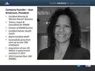 Company Founder – Jean 
Kristensen, President 
• Certified Minority & 
Woman Owned Business 
• Trainer, Coach & 
Consultant for MWBE 
• Creator of MWBESuccess 
• Certified Holistic Health 
Coach 
• Board Certified AADP 
• Successfully grew from 
start-up to over 500 
employees. 
• Acquisition of over 20 
Million in government 
contracts in 2013 
• 2013 Coached Over 160 
MWBEs 
 