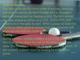 Order of Services
The right to decide the initial order of serving, receiving
and ends should be decided through lot (i.e. through a
game of chance such as flipping a coin). The lot's winner
can then choose to either serve first, receive first, and
which end of the table to start. When a player or team has
chosen to either serve or receive first, the opponent will
automatically hold the other choice.
Scoring
During a match, a player scores a point if the opponent
fails to properly return the ball to the other side of the
table. The first player to score 11 points wins the match. To
win a match, a player must be leading by at least two
points
 