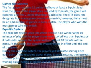 Games and Matches
The first player to score 11 points and have at least a 2-point lead
wins the game. If the player does not lead by 2 points, the game will
continue until the 2-point advantage is achieved. The ITTF does not
designate how many games constitute a match; however, there must
be an odd number of games in every match. The player who wins the
most games wins the match.
Expedite System
The expedite system goes into effect if there is no winner after 10
minutes of play and the players have each scored less than 9 points or
if both sides request the system within the first 10 minutes of the
game. At this point, the expedite system will be in effect until the end
of the game.
During the expedite system, the players will alternate serving after
each point. If the receiving player makes 13 good returns, the receiver
scores a point. This will continue until the end of the game, when the
winning player scores 11 points with at least a 2 point advantage.
 
