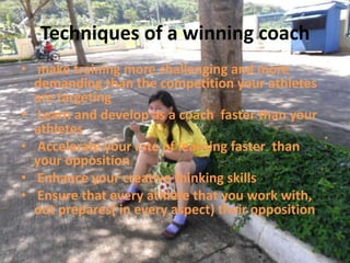 Techniques of a winning coach
• make training more challenging and more
  demanding than the competition your athletes
  are targeting
• Learn and develop as a coach faster than your
  athletes
• Accelerate your rate of learning faster than
  your opposition
• Enhance your creative thinking skills
• Ensure that every athlete that you work with,
  out prepares( in every aspect) their opposition
 