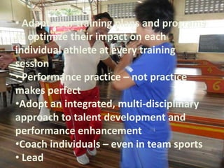 • Adapt your training plans and programs
to optimize their impact on each
individual athlete at every training
session
• Performance practice – not practice
makes perfect
•Adopt an integrated, multi-disciplinary
approach to talent development and
performance enhancement
•Coach individuals – even in team sports
• Lead
 