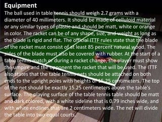 Equipment
The ball used in table tennis should weigh 2.7 grams with a
diameter of 40 millimeters. It should be made of celluloid material
or any similar types of plastic and should be matt, white or orange
in color. The racket can be of any shape, size, and weight as long as
the blade is rigid and flat. The official ITTF rules state that the blade
of the racket must consist of at least 85 percent natural wood. The
sides of the blade must also be covered with rubber. At the start of a
table tennis match or during a racket change, the player must show
the umpire and the opponent the racket that will be used. The ITTF
also states that the table tennis nets should be attached on both
ends to the upright poles with heights of 15.25 centimeters. The top
of the net should be exactly 15.25 centimeters above the table's
surface. The playing surface of the table tennis table should be matt
and dark colored, with a white sideline that is 0.79 inches wide, and
with white endlines that are 2 centimeters wide. The net will divide
the table into two equal courts.
 