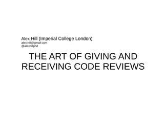THE ART OF GIVING AND
RECEIVING CODE REVIEWS
Alex Hill (Imperial College London)
alex.hill@gmail.com
@alexhillphd
 