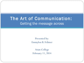 The Ar t of Communication: 
Getting the message across 
Presented by: 
Emmylou B. Felimer 
Asian College 
February 11, 2014 
 