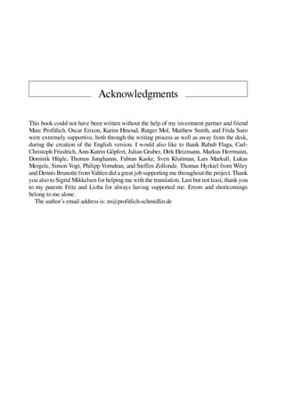 Acknowledgments
This book could not have been written without the help of my investment partner and friend
Marc Profitlich. Oscar Erixon, Karim Hmoud, Rutger Mol, Matthew Smith, and Frida Suro
were extremely supportive, both through the writing process as well as away from the desk,
during the creation of the English version. I would also like to thank Rabab Flaga, Carl-
Christoph Friedrich, Ann-Katrin Göpfert, Julian Gruber, Dirk Heizmann, Markus Herrmann,
Dominik Hügle, Thomas Junghanns, Fabian Kaske, Sven Kluitman, Lars Markull, Lukas
Mergele, Simon Vogt, Philipp Vorndran, and Steffen Zollondz. Thomas Hyrkiel from Wiley
and Dennis Brunotte fromVahlen did agreatjob supporting me throughoutthe project. Thank
you also to Sigrid Mikkelsen for helping me with the translation. Last but not least, thank you
to my parents Fritz and Lioba for always having supported me. Errors and shortcomings
belong to me alone.
The author’s email address is: ns@profitlich-schmidlin.de
 