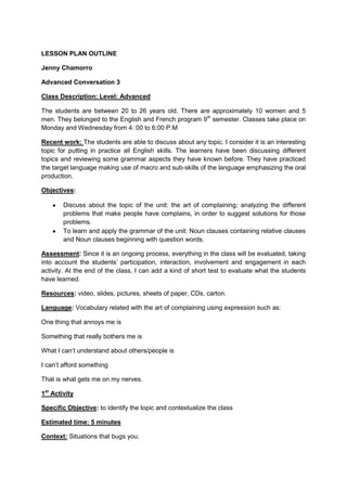 LESSON PLAN OUTLINE

Jenny Chamorro

Advanced Conversation 3

Class Description: Level: Advanced

The students are between 20 to 26 years old. There are approximately 10 women and 5
men. They belonged to the English and French program 9th semester. Classes take place on
Monday and Wednesday from 4: 00 to 6:00 P.M

Recent work: The students are able to discuss about any topic. I consider it is an interesting
topic for putting in practice all English skills. The learners have been discussing different
topics and reviewing some grammar aspects they have known before. They have practiced
the target language making use of macro and sub-skills of the language emphasizing the oral
production.

Objectives:

        Discuss about the topic of the unit: the art of complaining; analyzing the different
        problems that make people have complains, in order to suggest solutions for those
        problems.
        To learn and apply the grammar of the unit: Noun clauses containing relative clauses
        and Noun clauses beginning with question words.

Assessment: Since it is an ongoing process, everything in the class will be evaluated, taking
into account the students’ participation, interaction, involvement and engagement in each
activity. At the end of the class, I can add a kind of short test to evaluate what the students
have learned.

Resources: video, slides, pictures, sheets of paper, CDs, carton.

Language: Vocabulary related with the art of complaining using expression such as:

One thing that annoys me is

Something that really bothers me is

What I can’t understand about others/people is

I can’t afford something

That is what gets me on my nerves.

1st Activity

Specific Objective: to identify the topic and contextualize the class

Estimated time: 5 minutes

Context: Situations that bugs you.
 