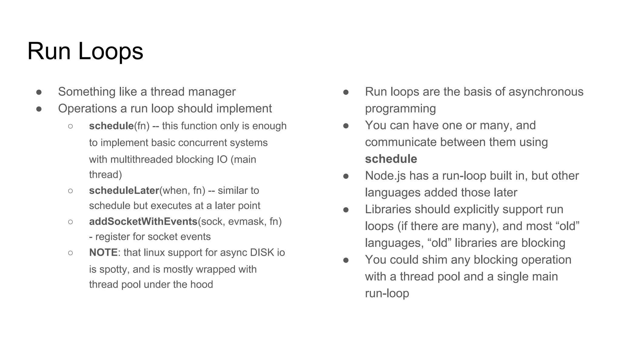 Run Loops
● Something like a thread manager
● Operations a run loop should implement
○ schedule(fn) -- this function only is enough
to implement basic concurrent systems
with multithreaded blocking IO (main
thread)
○ scheduleLater(when, fn) -- similar to
schedule but executes at a later point
○ addSocketWithEvents(sock, evmask, fn)
- register for socket events
○ NOTE: that linux support for async DISK io
is spotty, and is mostly wrapped with
thread pool under the hood
● Run loops are the basis of asynchronous
programming
● You can have one or many, and
communicate between them using
schedule
● Node.js has a run-loop built in, but other
languages added those later
● Libraries should explicitly support run
loops (if there are many), and most “old”
languages, “old” libraries are blocking
● You could shim any blocking operation
with a thread pool and a single main
run-loop
 