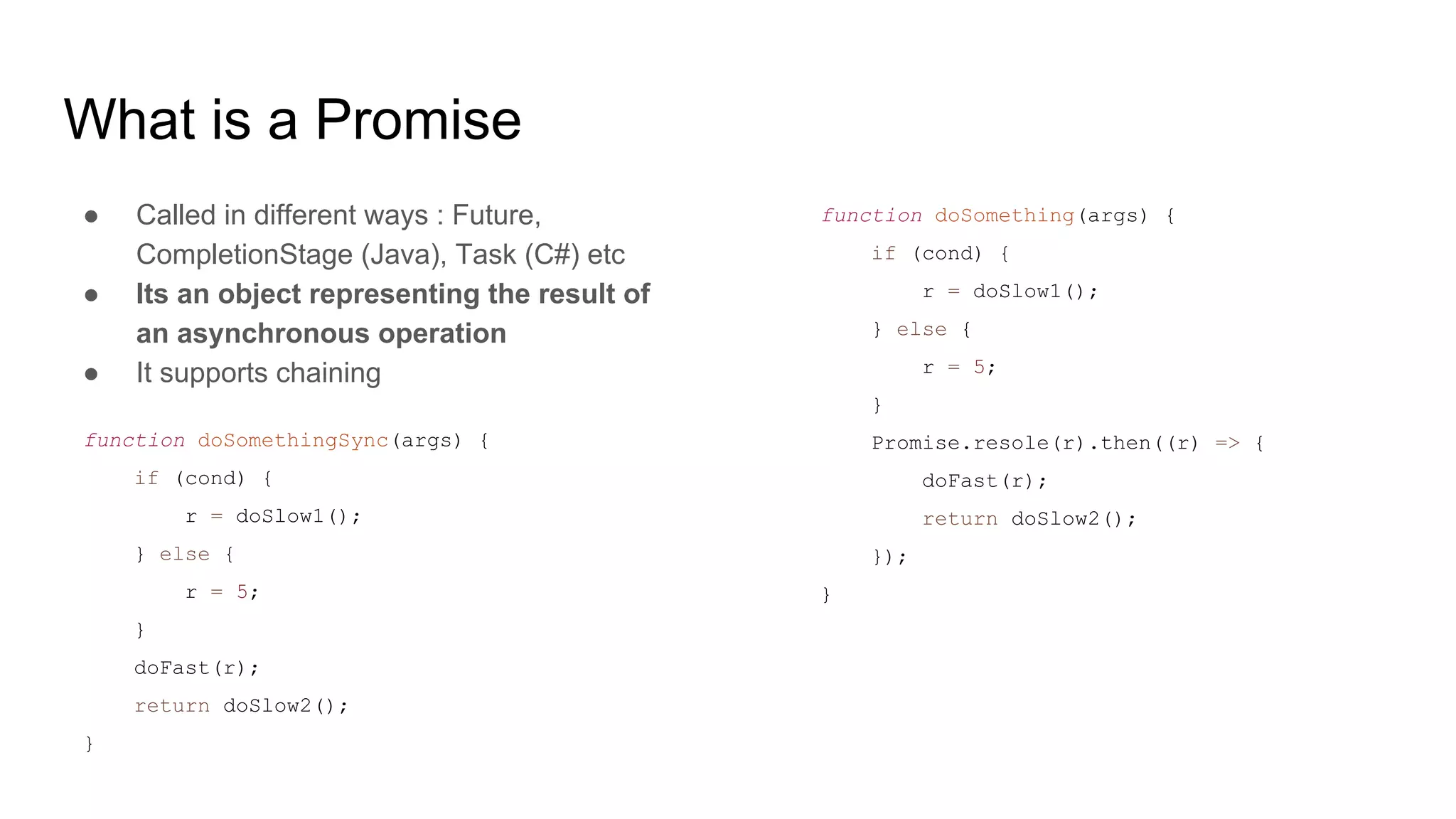 What is a Promise
● Called in different ways : Future,
CompletionStage (Java), Task (C#) etc
● Its an object representing the result of
an asynchronous operation
● It supports chaining
function doSomethingSync(args) {
if (cond) {
r = doSlow1();
} else {
r = 5;
}
doFast(r);
return doSlow2();
}
function doSomething(args) {
if (cond) {
r = doSlow1();
} else {
r = 5;
}
Promise.resole(r).then((r) => {
doFast(r);
return doSlow2();
});
}
 