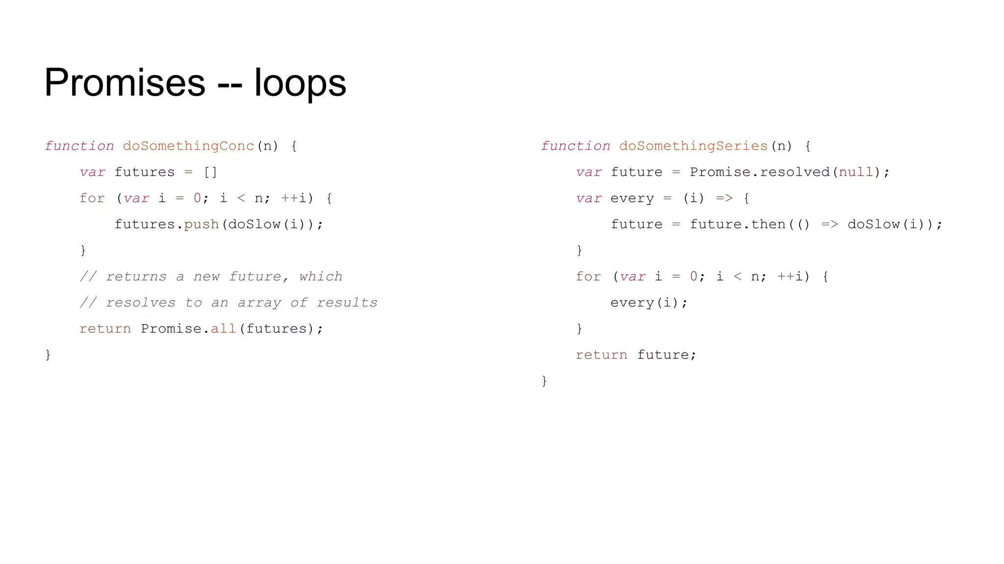 Promises -- loops
function doSomethingConc(n) {
var futures = []
for (var i = 0; i < n; ++i) {
futures.push(doSlow(i));
}
// returns a new future, which
// resolves to an array of results
return Promise.all(futures);
}
function doSomethingSeries(n) {
var future = Promise.resolved(null);
var every = (i) => {
future = future.then(() => doSlow(i));
}
for (var i = 0; i < n; ++i) {
every(i);
}
return future;
}
 