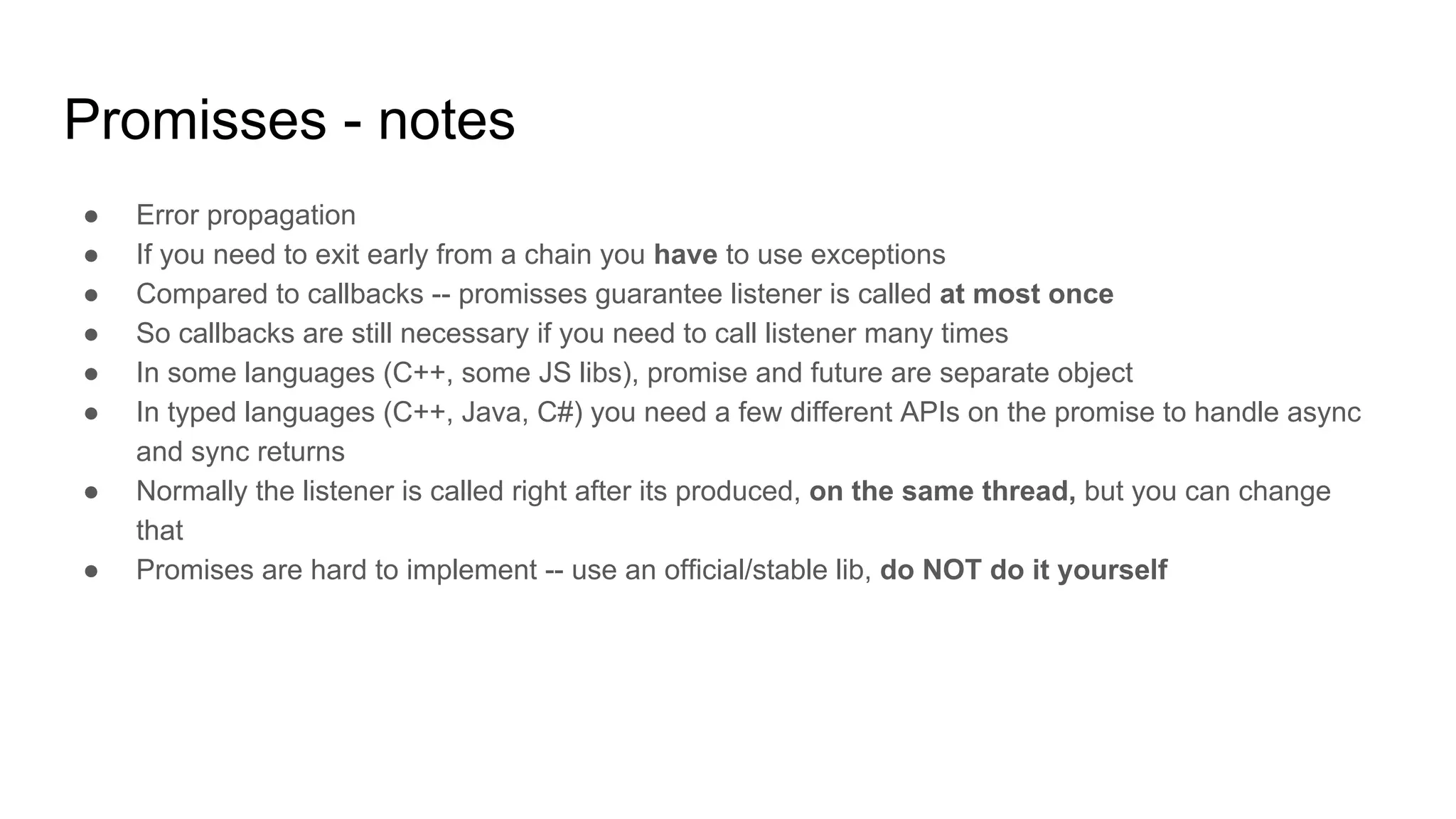 Promisses - notes
● Error propagation
● If you need to exit early from a chain you have to use exceptions
● Compared to callbacks -- promisses guarantee listener is called at most once
● So callbacks are still necessary if you need to call listener many times
● In some languages (C++, some JS libs), promise and future are separate object
● In typed languages (C++, Java, C#) you need a few different APIs on the promise to handle async
and sync returns
● Normally the listener is called right after its produced, on the same thread, but you can change
that
● Promises are hard to implement -- use an official/stable lib, do NOT do it yourself
 