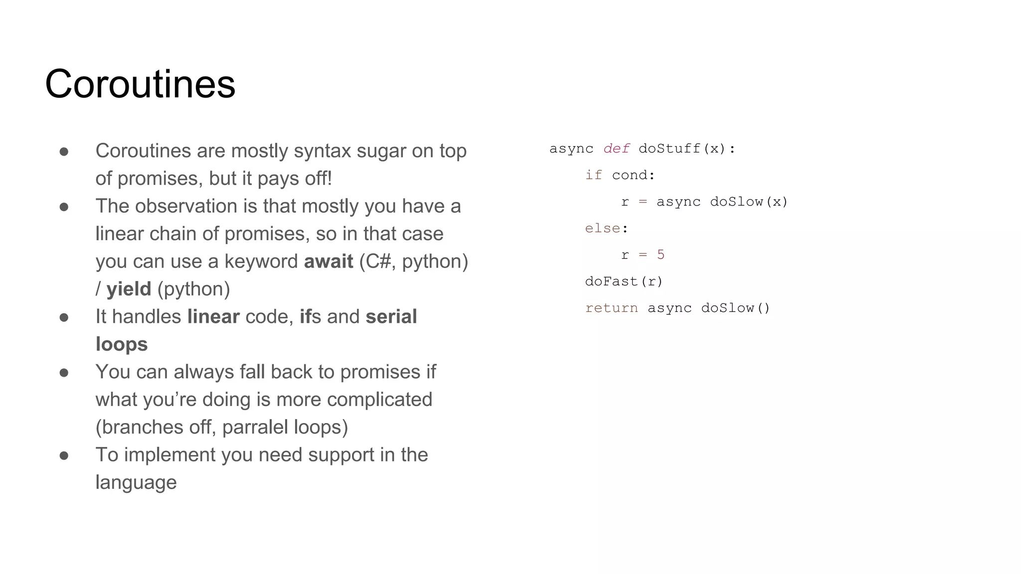 Coroutines
● Coroutines are mostly syntax sugar on top
of promises, but it pays off!
● The observation is that mostly you have a
linear chain of promises, so in that case
you can use a keyword await (C#, python)
/ yield (python)
● It handles linear code, ifs and serial
loops
● You can always fall back to promises if
what you’re doing is more complicated
(branches off, parralel loops)
● To implement you need support in the
language
async def doStuff(x):
if cond:
r = async doSlow(x)
else:
r = 5
doFast(r)
return async doSlow()
 