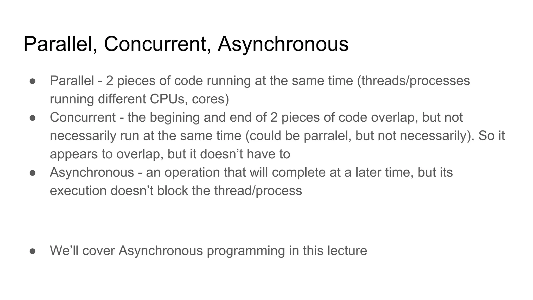 Parallel, Concurrent, Asynchronous
● Parallel - 2 pieces of code running at the same time (threads/processes
running different CPUs, cores)
● Concurrent - the begining and end of 2 pieces of code overlap, but not
necessarily run at the same time (could be parralel, but not necessarily). So it
appears to overlap, but it doesn’t have to
● Asynchronous - an operation that will complete at a later time, but its
execution doesn’t block the thread/process
● We’ll cover Asynchronous programming in this lecture
 